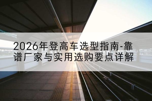 增城登高车厂家推荐-2026年登高车选型指南-靠谱厂家与实用选购要点详解