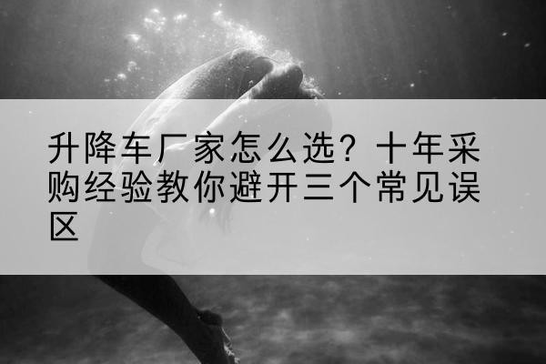 增城升降车厂家-怎么选？十年采购经验教你避开三个常见误区
