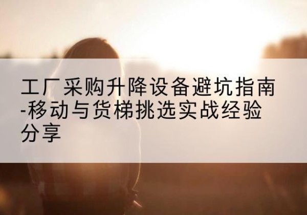 增城移动式升降机怎么选-工厂采购升降设备避坑指南-移动与货梯挑选实战经验分享