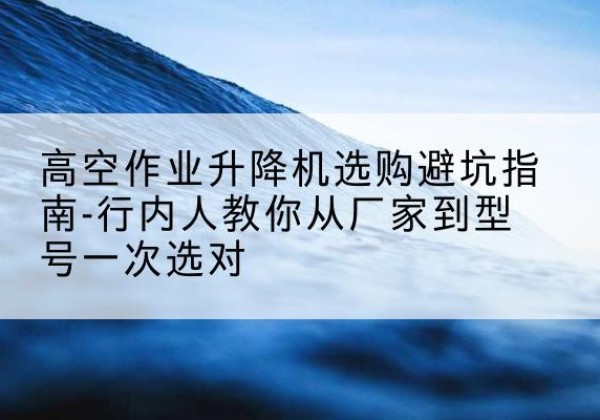 增城升降平台厂家-高空作业升降机选购避坑指南-行内人教你从厂家到型号一次选对