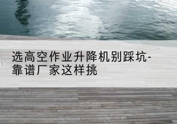 增城剪叉式升降机厂家-选高空作业升降机别踩坑-靠谱厂家这样挑