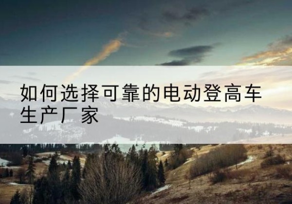 增城电动登高车厂家-如何选择可靠的电动登高车生产厂家