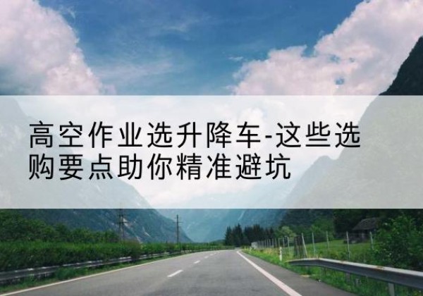 增城升降车厂家-高空作业选升降车-这些选购要点助你*避坑