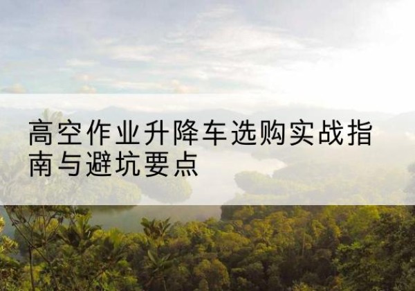 增城升降车怎么选-高空作业升降车选购实战指南与避坑要点