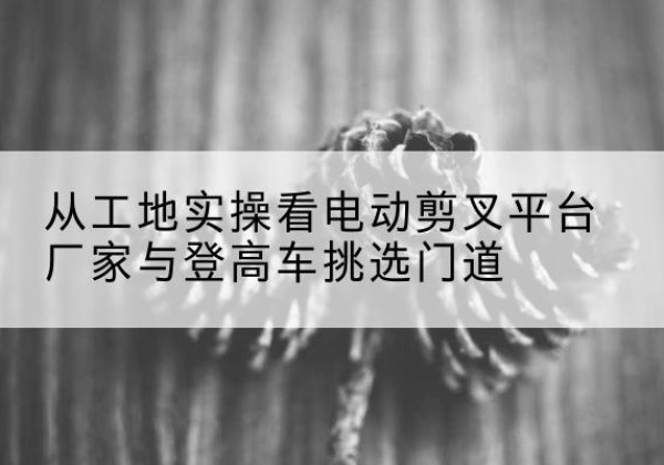 增城电动剪叉升降平台厂家-从工地实操看电动剪叉平台厂家与登高车挑选门道